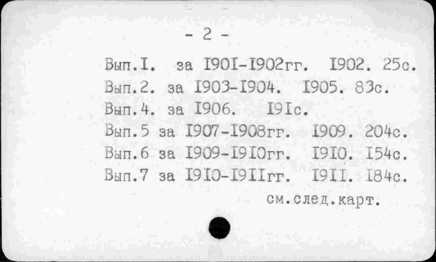 ﻿- 2 -
Вып.1. за 1901-1902гг. 1902. 25с.
Вып.2. за 1903-1904. 1905. 83с.
Вып.4. за 1906.	191с.
Вып.5 за 1907-1908гг. 1909. 204с.
Вып.б за 1909-1910гг. 1910. 154с.
Вып.7 за І9ІО-І9ІІГГ. I9II. 184с.
см.след.карт.